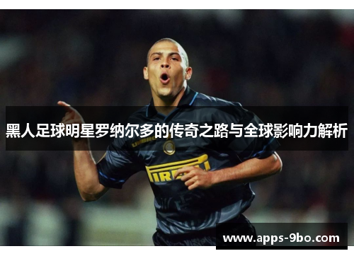 黑人足球明星罗纳尔多的传奇之路与全球影响力解析