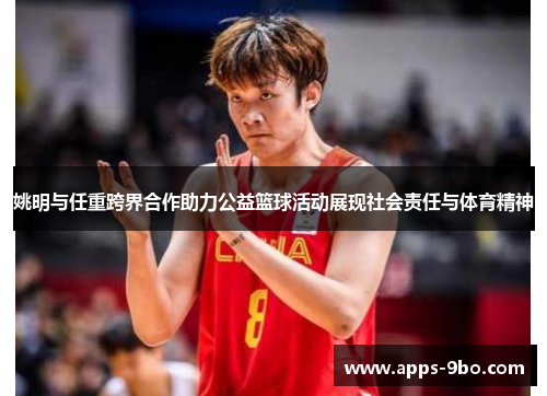 姚明与任重跨界合作助力公益篮球活动展现社会责任与体育精神