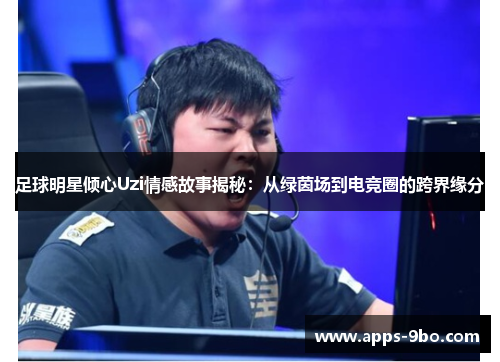 足球明星倾心Uzi情感故事揭秘：从绿茵场到电竞圈的跨界缘分
