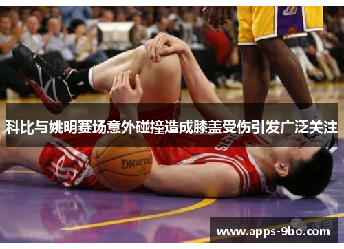 科比与姚明赛场意外碰撞造成膝盖受伤引发广泛关注